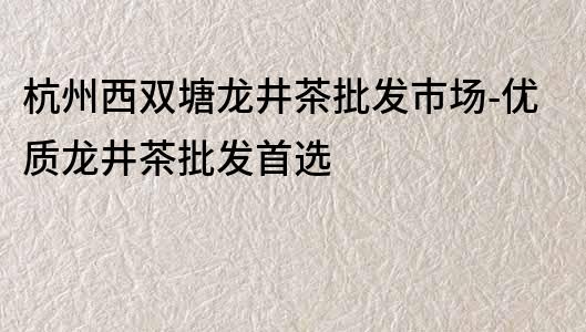 杭州西雙塘龍井茶批發(fā)市場-優(yōu)質(zhì)龍井茶批發(fā)首選