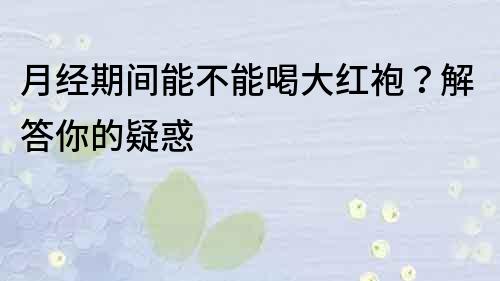 月經期間能不能喝大紅袍？解答你的疑惑