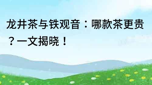 龍井茶與鐵觀音：哪款茶更貴？一文揭曉！