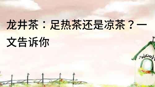 龍井茶：足熱茶還是涼茶？一文告訴你