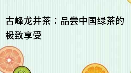 古峰龍井茶：品嘗中國綠茶的極致享受