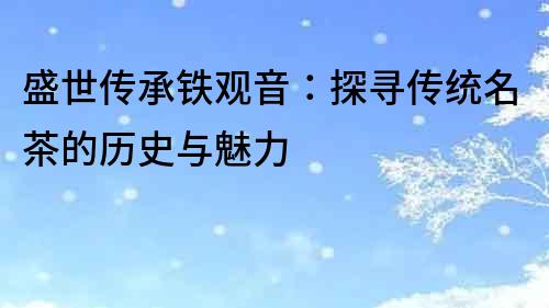 盛世傳承鐵觀音：探尋傳統名茶的歷史與魅力