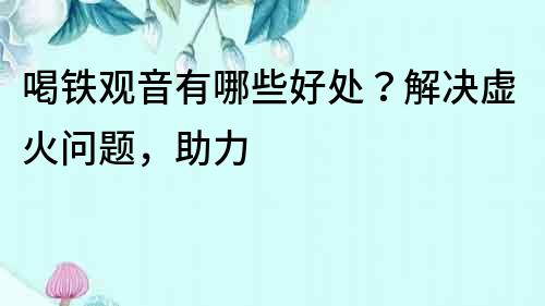 喝鐵觀音有哪些好處？解決虛火問題，助力