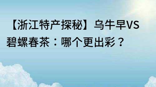 【浙江特產探秘】烏牛早VS碧螺春茶：哪個更出彩？