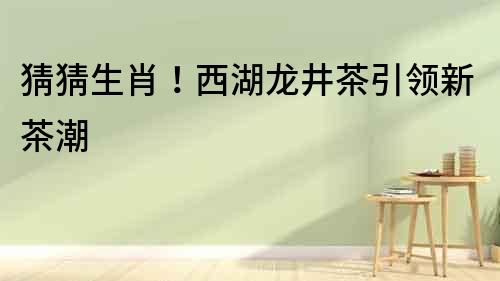 猜猜生肖！西湖龍井茶引領新茶潮