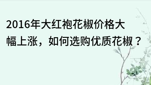 2016年大紅袍花椒價格大幅上漲，如何選購優(yōu)質(zhì)花椒？