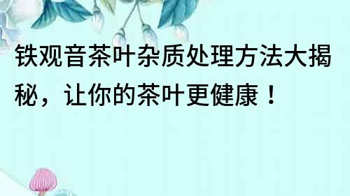 鐵觀音茶葉雜質(zhì)處理方法大揭秘，讓你的茶葉更健康！