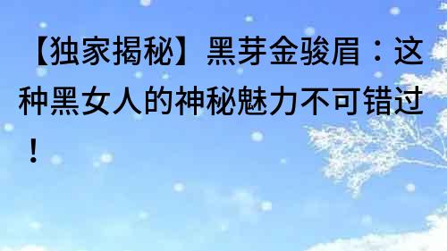 【獨家揭秘】黑芽金駿眉：這種黑女人的神秘魅力不可錯過！