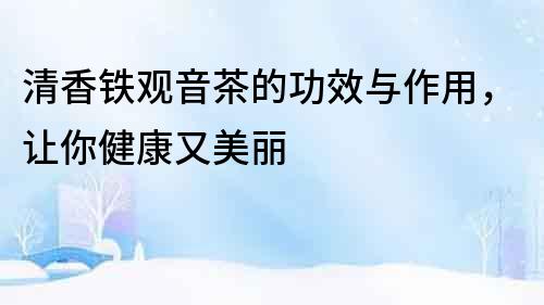清香鐵觀音茶的功效與作用，讓你健康又美麗