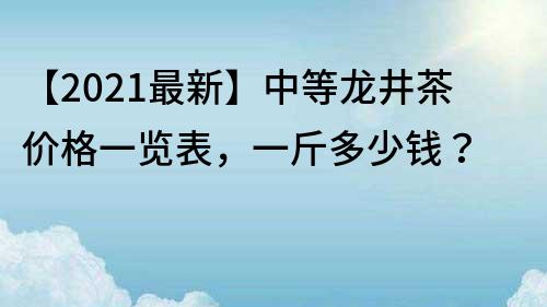 【2022最新】中等龍井茶價格一覽表，一斤多少錢？