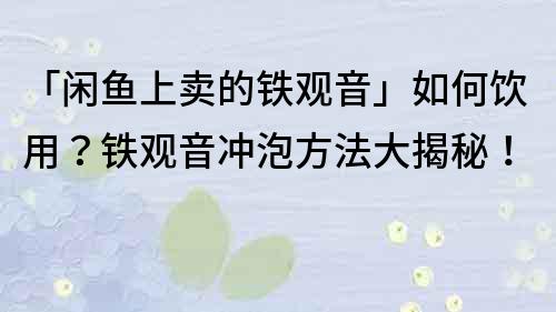 「閑魚上賣的鐵觀音」如何飲用？鐵觀音沖泡方法大揭秘！
