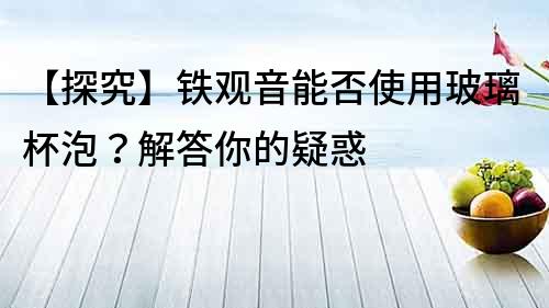 【探究】鐵觀音能否使用玻璃杯泡？解答你的疑惑