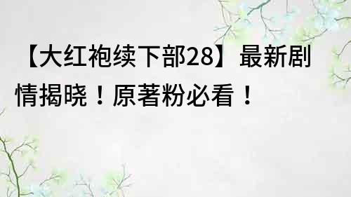 【大紅袍續下部28】最新劇情揭曉！原著粉必看！