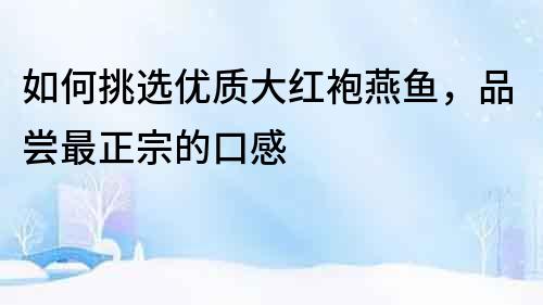 如何挑選優(yōu)質(zhì)大紅袍燕魚，品嘗最正宗的口感