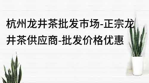杭州龍井茶批發市場-正宗龍井茶供應商-批發價格優惠