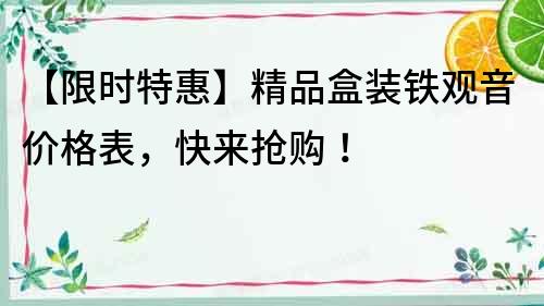 【限時(shí)特惠】精品盒裝鐵觀音價(jià)格表，快來(lái)?yè)屬?gòu)！