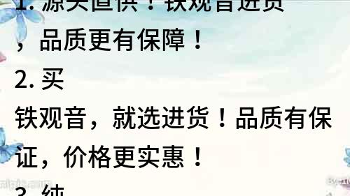 1. 源頭直供！鐵觀音進(jìn)貨，品質(zhì)更有保障！
2. 買鐵觀音，就選進(jìn)貨！品質(zhì)有保證，價格更實(shí)惠！
3. 純正正宗鐵觀音，進(jìn)貨優(yōu)質(zhì)渠道，品質(zhì)保障！
4. 鐵觀音進(jìn)口直供，品質(zhì)有保障，價格更實(shí)惠！
5. 專業(yè)鐵觀音進(jìn)貨渠道，讓您放心選購！
6. 進(jìn)口鐵觀音直接進(jìn)貨，品質(zhì)有保障，口感更佳！
7. 鐵觀音進(jìn)貨，品質(zhì)第一，價格最優(yōu)！
8. 鐵觀音進(jìn)口直供，品質(zhì)保證，享受純正茶香！
9. 優(yōu)質(zhì)鐵觀音進(jìn)貨，拒絕劣質(zhì)茶葉，品質(zhì)有保障！
10. 鐵觀音進(jìn)貨，品質(zhì)有保障，口感更加濃郁！