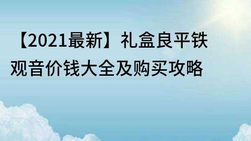 【2021最新】禮盒良平鐵觀音價(jià)錢大全及購買攻略