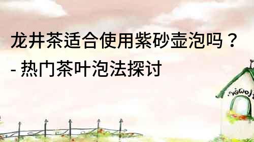 龍井茶適合使用紫砂壺泡嗎？- 熱門茶葉泡法探討