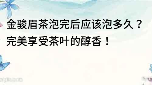 金駿眉茶泡完后應該泡多久？完美享受茶葉的醇香！