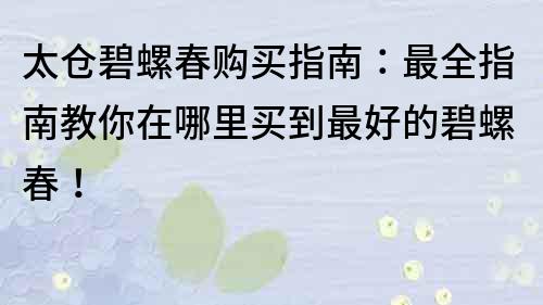 太倉碧螺春購買指南：最全指南教你在哪里買到最好的碧螺春！
