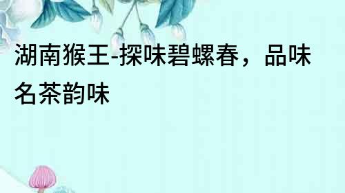 湖南猴王-探味碧螺春，品味名茶韻味