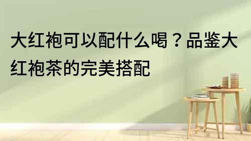 大紅袍可以配什么喝？品鑒大紅袍茶的完美搭配