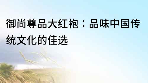 御尚尊品大紅袍：品味中國傳統(tǒng)文化的佳選