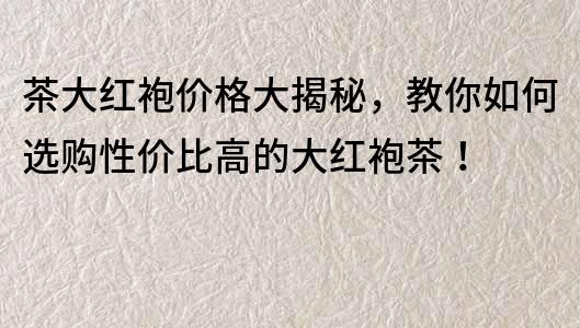 茶大紅袍價格大揭秘，教你如何選購性價比高的大紅袍茶！