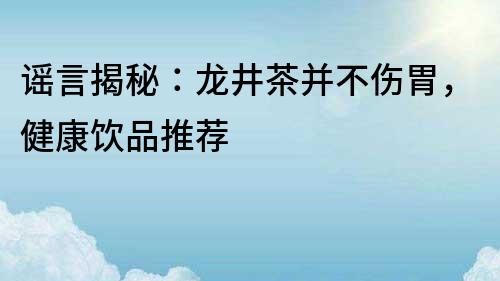 謠言揭秘：龍井茶并不傷胃，健康飲品推薦