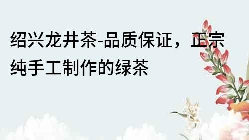 紹興龍井茶-品質保證，正宗純手工制作的綠茶