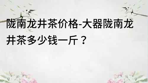 隴南龍井茶價格-大器隴南龍井茶多少錢一斤？