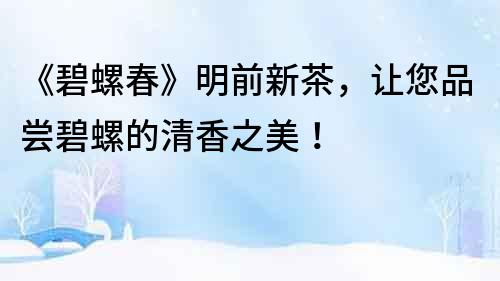 《碧螺春》明前新茶，讓您品嘗碧螺的清香之美！