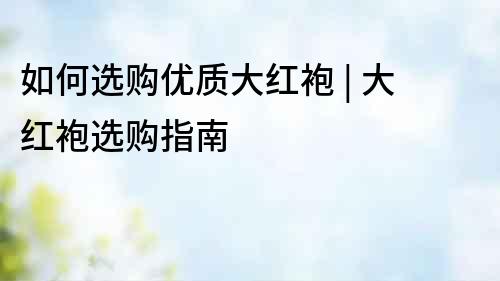 如何選購優(yōu)質(zhì)大紅袍 | 大紅袍選購指南