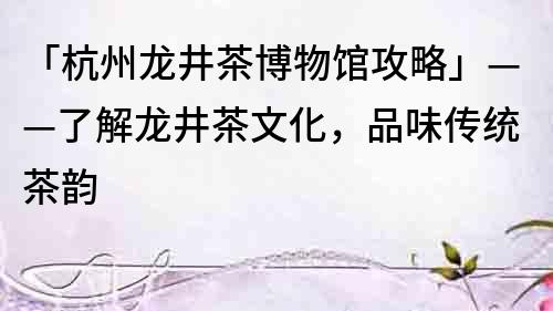 「杭州龍井茶博物館攻略」——了解龍井茶文化，品味傳統茶韻