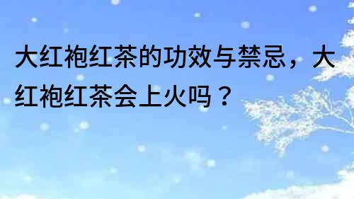 大紅袍紅茶的功效與禁忌，大紅袍紅茶會(huì)上火嗎？