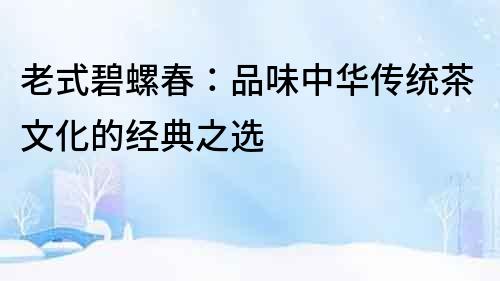 老式碧螺春：品味中華傳統(tǒng)茶文化的經(jīng)典之選