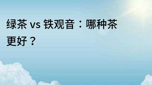 綠茶 vs 鐵觀音：哪種茶更好？