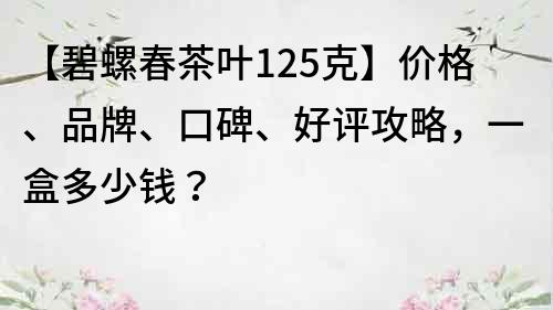 【碧螺春茶葉125克】價格、品牌、口碑、好評攻略，一盒多少錢？