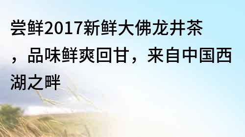 嘗鮮2017新鮮大佛龍井茶，品味鮮爽回甘，來(lái)自中國(guó)西湖之畔