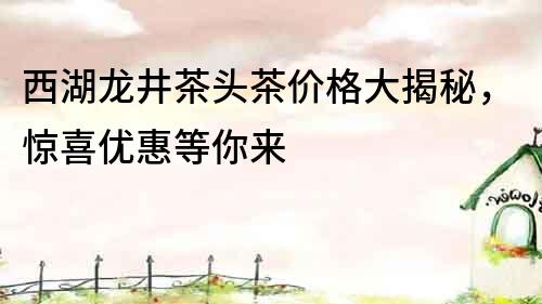 西湖龍井茶頭茶價(jià)格大揭秘，驚喜優(yōu)惠等你來(lái)