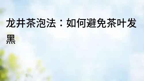 龍井茶泡法：如何避免茶葉發(fā)黑
