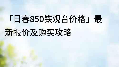 「日春850鐵觀音價格」最新報價及購買攻略