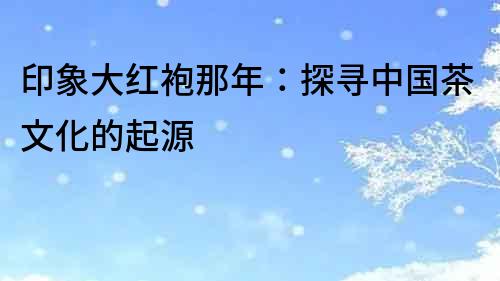 印象大紅袍那年：探尋中國茶文化的起源