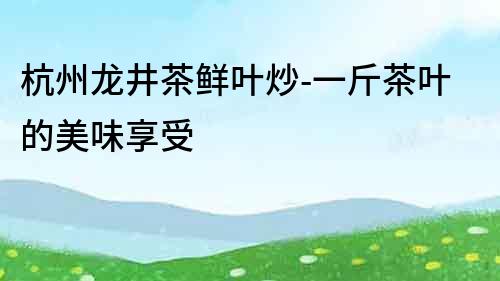 杭州龍井茶鮮葉炒-一斤茶葉的美味享受