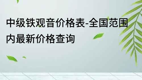 中級鐵觀音價格表-全國范圍內最新價格查詢