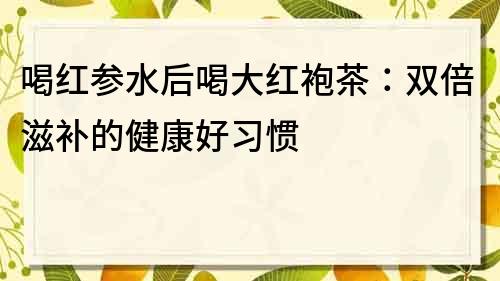 喝紅參水后喝大紅袍茶：雙倍滋補的健康好習慣