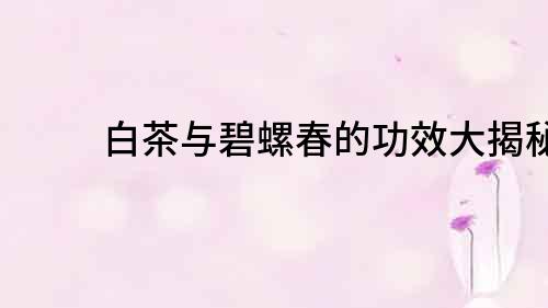 白茶與碧螺春的功效大揭秘