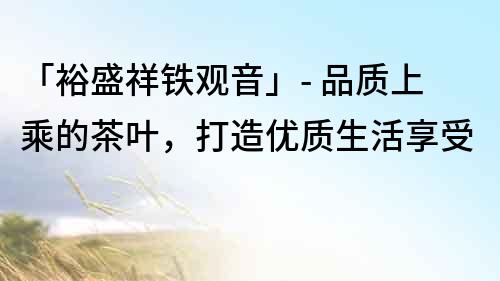 「裕盛祥鐵觀音」- 品質上乘的茶葉，打造優質生活享受