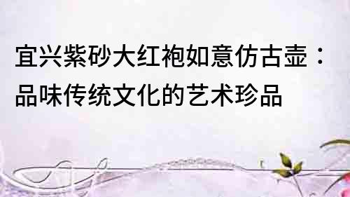 宜興紫砂大紅袍如意仿古壺：品味傳統文化的藝術珍品